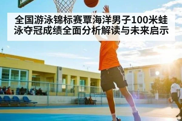 全国游泳锦标赛覃海洋男子100米蛙泳夺冠成绩全面分析解读与未来启示